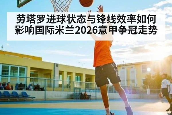 劳塔罗进球状态与锋线效率如何影响国际米兰2026意甲争冠走势