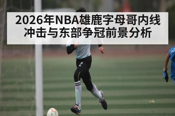 2026年NBA雄鹿字母哥内线冲击与东部争冠前景分析